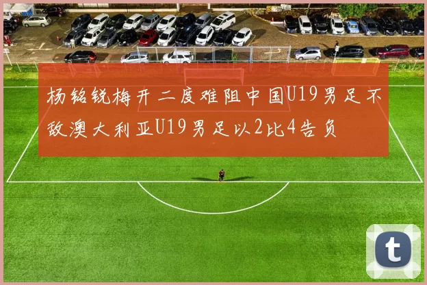 杨铭锐梅开二度难阻中国U19男足不敌澳大利亚U19男足以2比4告负