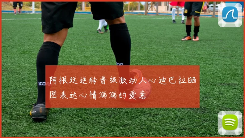 阿根廷逆转晋级激动人心迪巴拉晒图表达心情满满的爱意