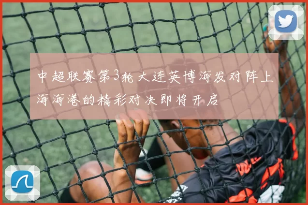 中超联赛第3轮大连英博海发对阵上海海港的精彩对决即将开启