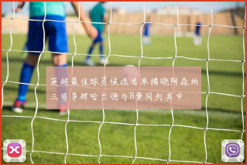 英超最佳球员候选名单揭晓阿森纳三将争辉哈兰德与B费同列其中