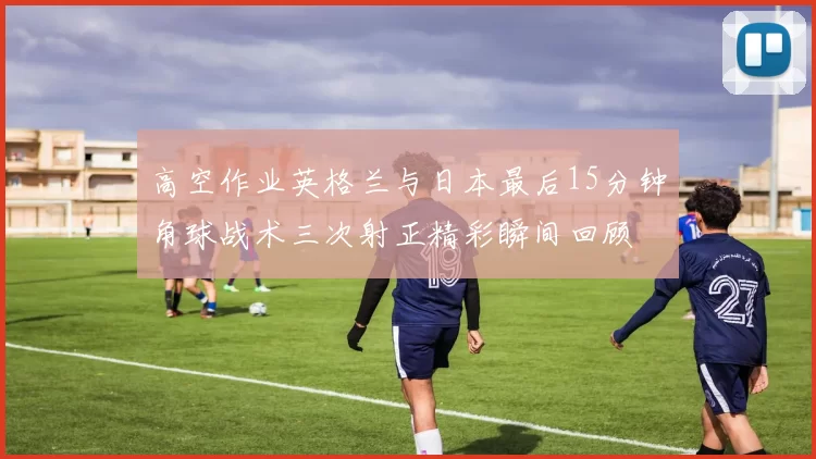高空作业英格兰与日本最后15分钟角球战术三次射正精彩瞬间回顾