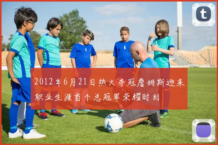 2012年6月21日热火夺冠詹姆斯迎来职业生涯首个总冠军荣耀时刻