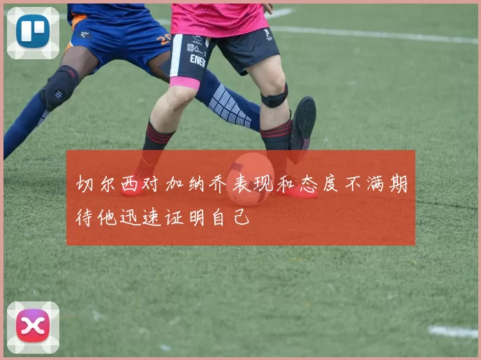 切尔西对加纳乔表现和态度不满期待他迅速证明自己