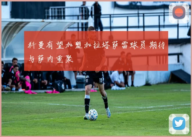 科曼有望加盟加拉塔萨雷球员期待与萨内重聚