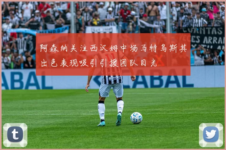 阿森纳关注西汉姆中场马特乌斯其出色表现吸引引援团队目光