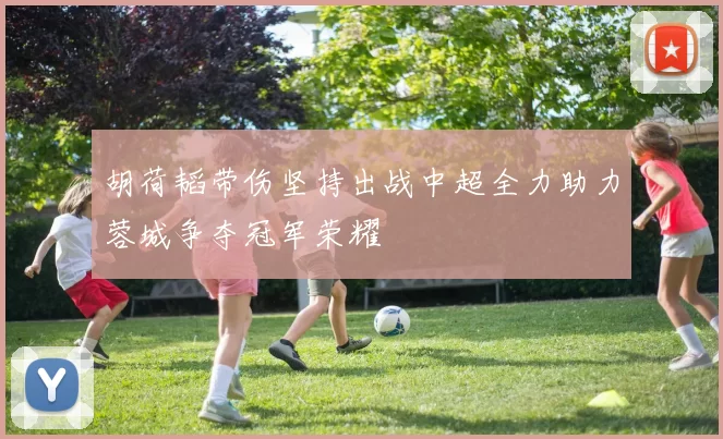 胡荷韬带伤坚持出战中超全力助力蓉城争夺冠军荣耀