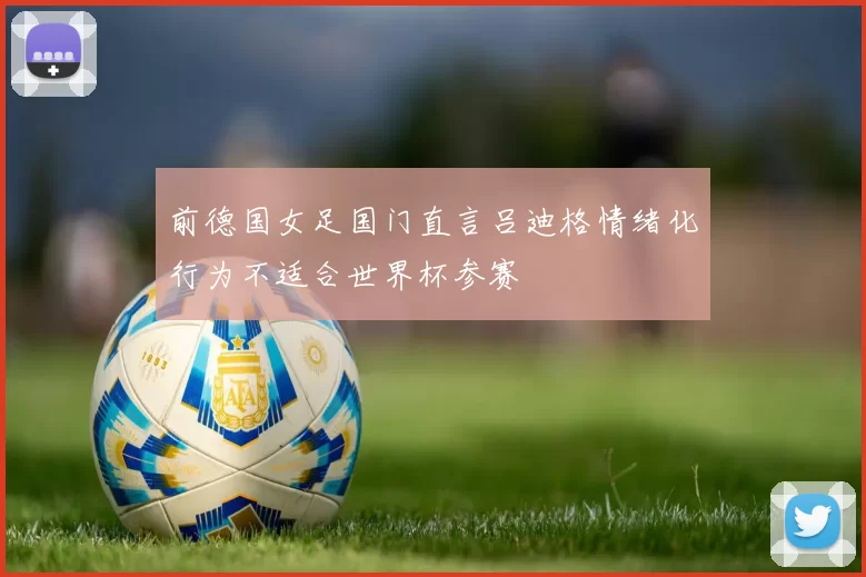 前德国女足国门直言吕迪格情绪化行为不适合世界杯参赛