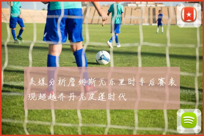 美媒分析詹姆斯无东里时季后赛表现超越乔丹无皮蓬时代