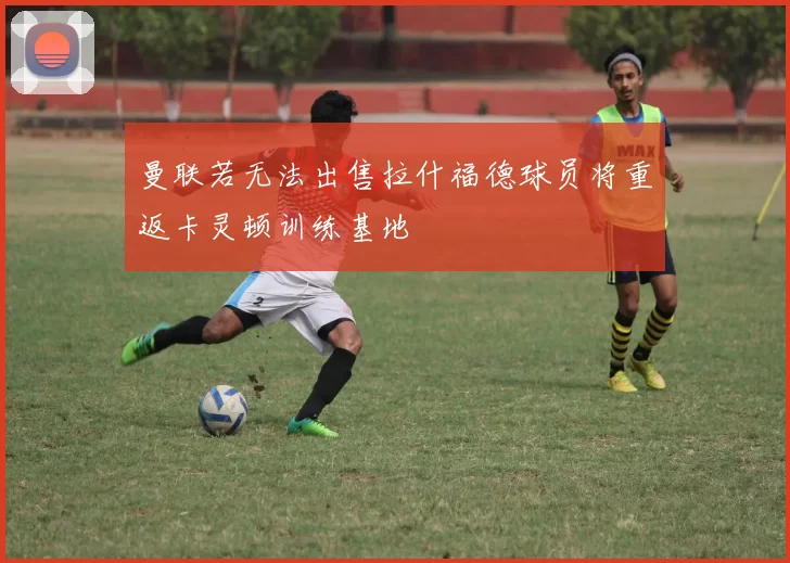 曼联若无法出售拉什福德球员将重返卡灵顿训练基地