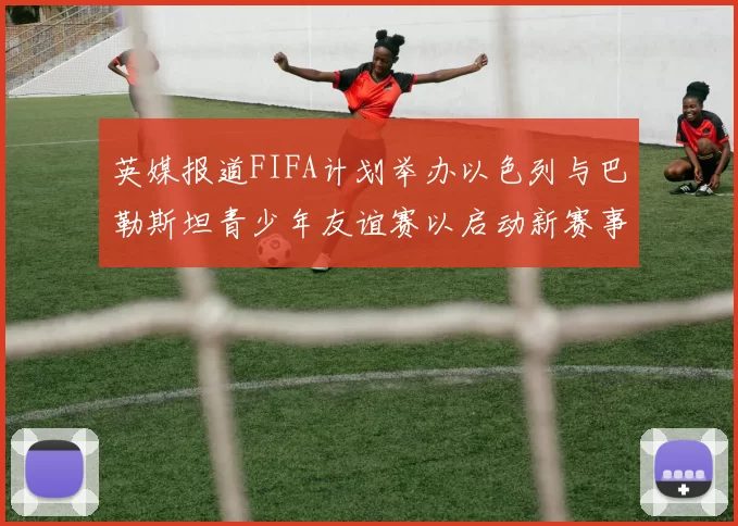 英媒报道FIFA计划举办以色列与巴勒斯坦青少年友谊赛以启动新赛事