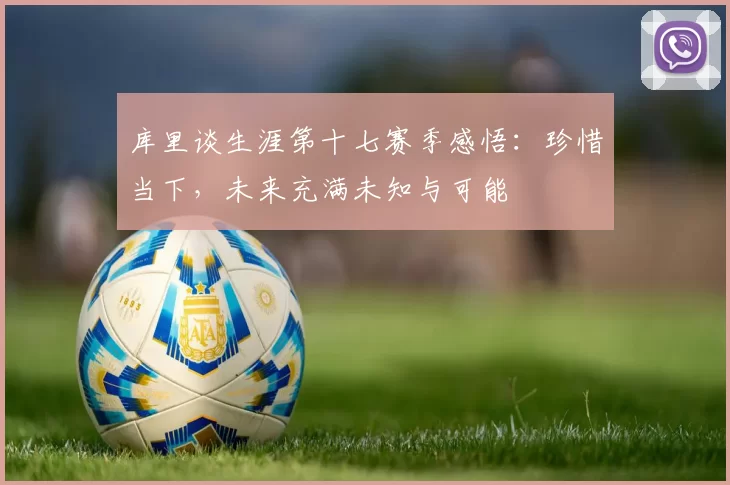 库里谈生涯第十七赛季感悟：珍惜当下，未来充满未知与可能