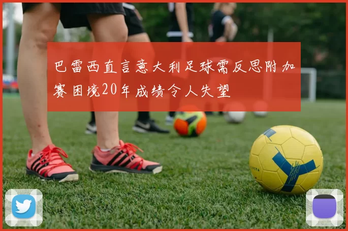 巴雷西直言意大利足球需反思附加赛困境20年成绩令人失望