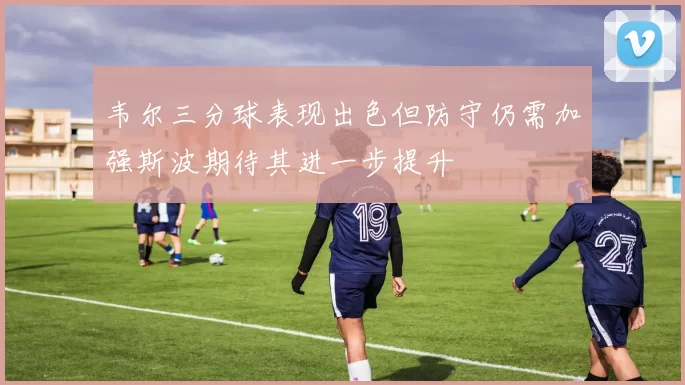 韦尔三分球表现出色但防守仍需加强斯波期待其进一步提升