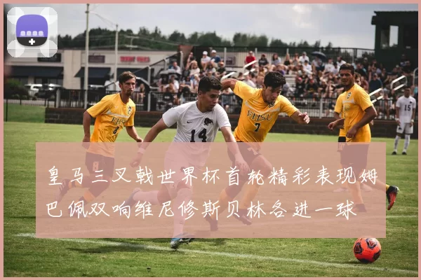 皇马三叉戟世界杯首轮精彩表现姆巴佩双响维尼修斯贝林各进一球