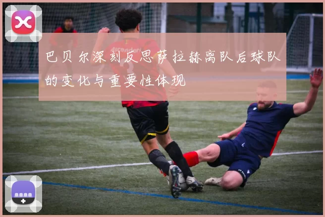 巴贝尔深刻反思萨拉赫离队后球队的变化与重要性体现