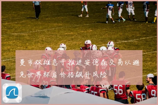 曼市双雄急于推进安德森交易以避免世界杯后价格飙升风险