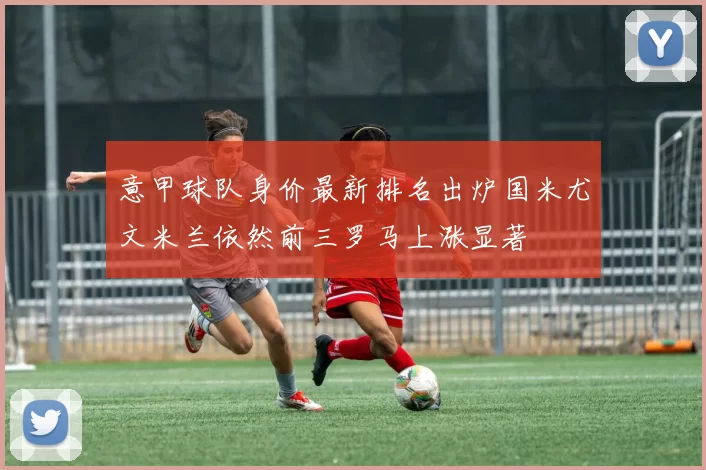 意甲球队身价最新排名出炉国米尤文米兰依然前三罗马上涨显著