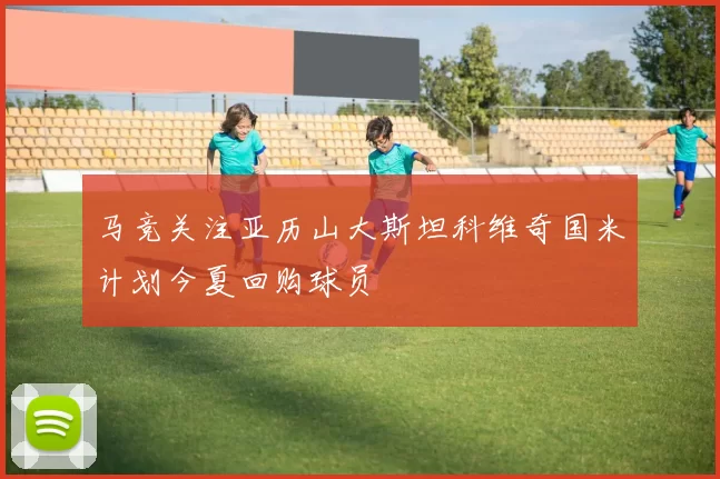 马竞关注亚历山大斯坦科维奇国米计划今夏回购球员